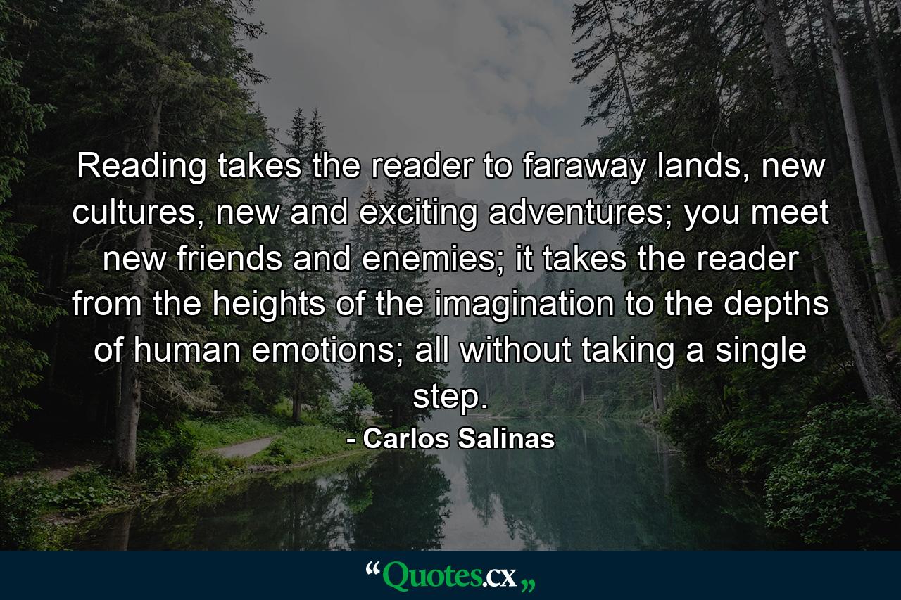 Reading takes the reader to faraway lands, new cultures, new and exciting adventures; you meet new friends and enemies; it takes the reader from the heights of the imagination to the depths of human emotions; all without taking a single step. - Quote by Carlos Salinas