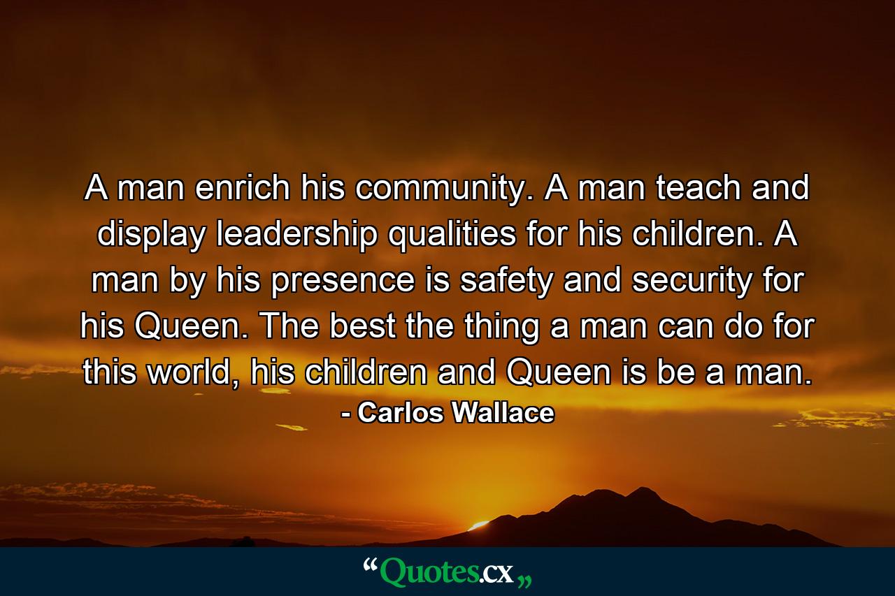 A man enrich his community. A man teach and display leadership qualities for his children. A man by his presence is safety and security for his Queen. The best the thing a man can do for this world, his children and Queen is be a man. - Quote by Carlos Wallace