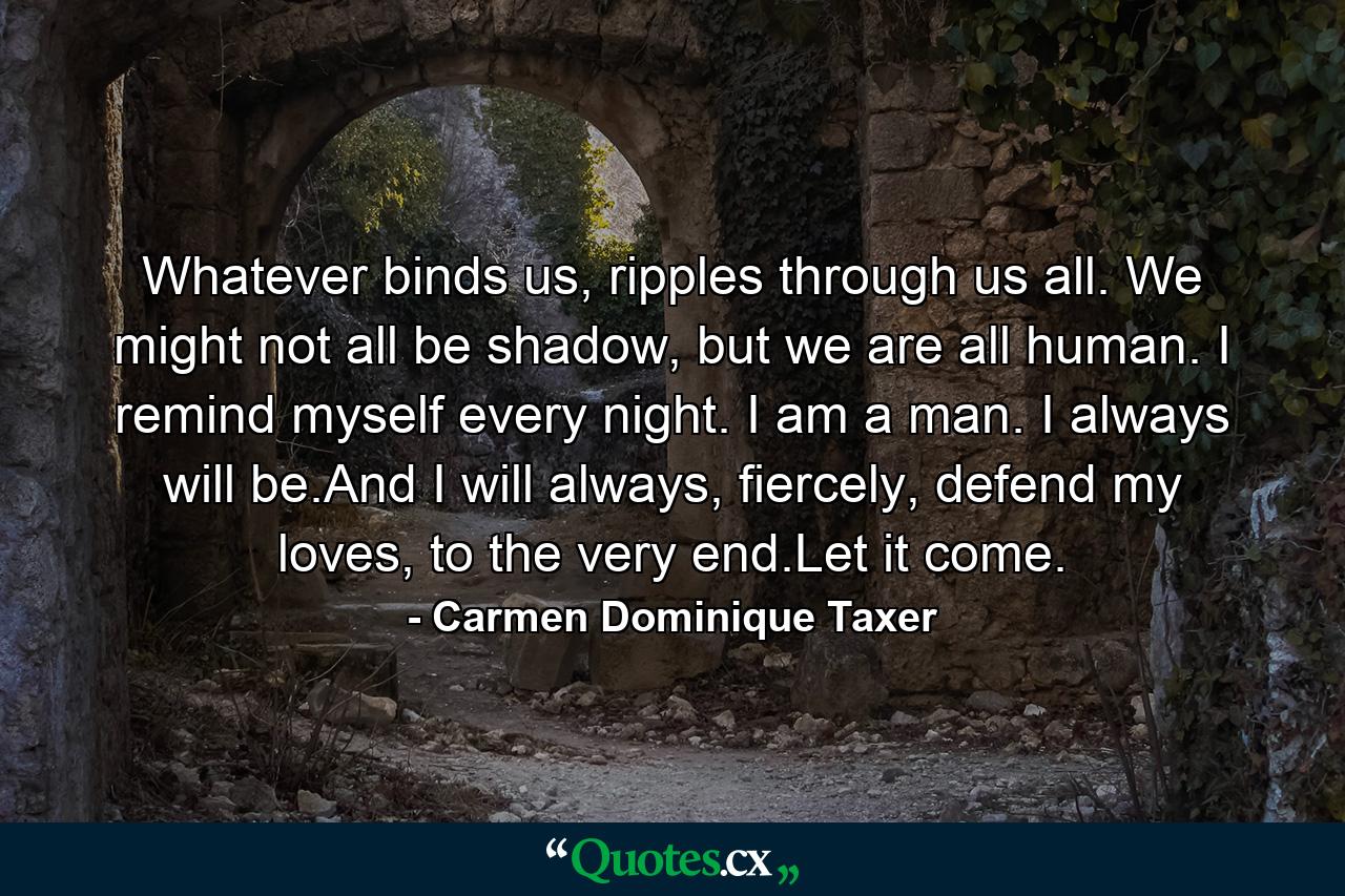 Whatever binds us, ripples through us all. We might not all be shadow, but we are all human. I remind myself every night. I am a man. I always will be.And I will always, fiercely, defend my loves, to the very end.Let it come. - Quote by Carmen Dominique Taxer