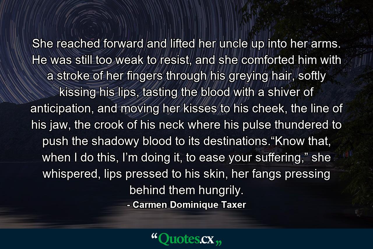 She reached forward and lifted her uncle up into her arms. He was still too weak to resist, and she comforted him with a stroke of her fingers through his greying hair, softly kissing his lips, tasting the blood with a shiver of anticipation, and moving her kisses to his cheek, the line of his jaw, the crook of his neck where his pulse thundered to push the shadowy blood to its destinations.“Know that, when I do this, I’m doing it, to ease your suffering,” she whispered, lips pressed to his skin, her fangs pressing behind them hungrily. - Quote by Carmen Dominique Taxer