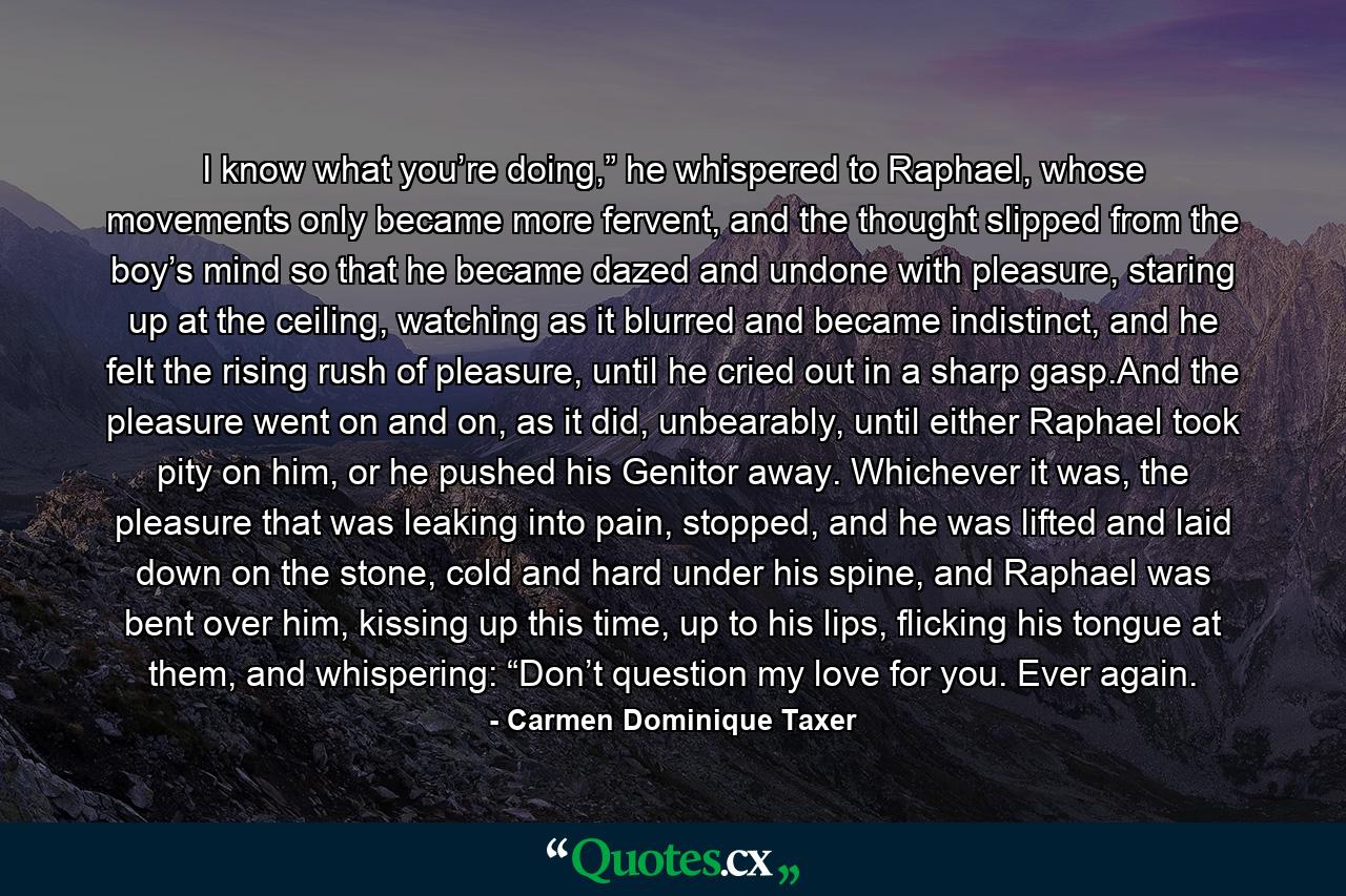 I know what you’re doing,” he whispered to Raphael, whose movements only became more fervent, and the thought slipped from the boy’s mind so that he became dazed and undone with pleasure, staring up at the ceiling, watching as it blurred and became indistinct, and he felt the rising rush of pleasure, until he cried out in a sharp gasp.And the pleasure went on and on, as it did, unbearably, until either Raphael took pity on him, or he pushed his Genitor away. Whichever it was, the pleasure that was leaking into pain, stopped, and he was lifted and laid down on the stone, cold and hard under his spine, and Raphael was bent over him, kissing up this time, up to his lips, flicking his tongue at them, and whispering: “Don’t question my love for you. Ever again. - Quote by Carmen Dominique Taxer