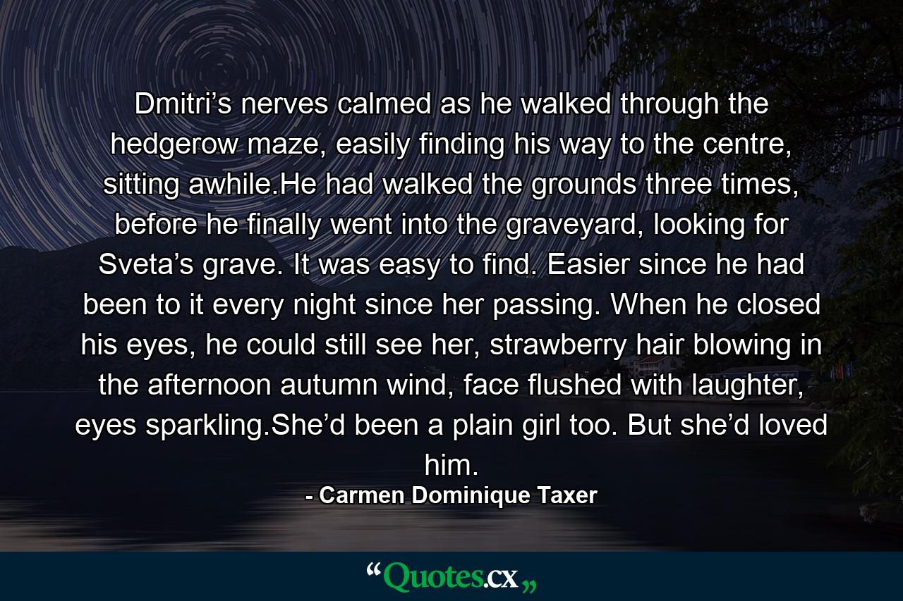 Dmitri’s nerves calmed as he walked through the hedgerow maze, easily finding his way to the centre, sitting awhile.He had walked the grounds three times, before he finally went into the graveyard, looking for Sveta’s grave. It was easy to find. Easier since he had been to it every night since her passing. When he closed his eyes, he could still see her, strawberry hair blowing in the afternoon autumn wind, face flushed with laughter, eyes sparkling.She’d been a plain girl too. But she’d loved him. - Quote by Carmen Dominique Taxer