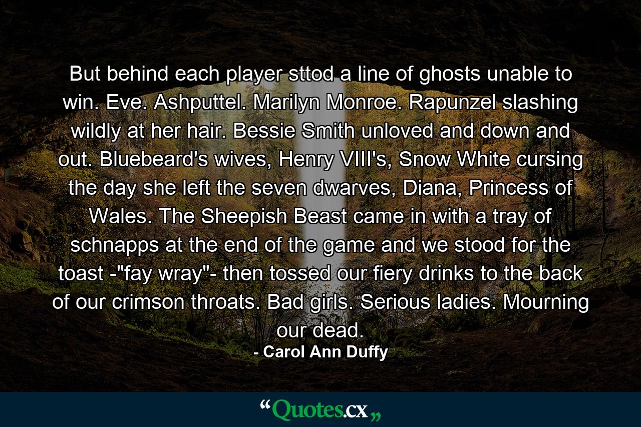 But behind each player sttod a line of ghosts unable to win. Eve. Ashputtel. Marilyn Monroe. Rapunzel slashing wildly at her hair. Bessie Smith unloved and down and out. Bluebeard's wives, Henry VIII's, Snow White cursing the day she left the seven dwarves, Diana, Princess of Wales. The Sheepish Beast came in with a tray of schnapps at the end of the game and we stood for the toast -