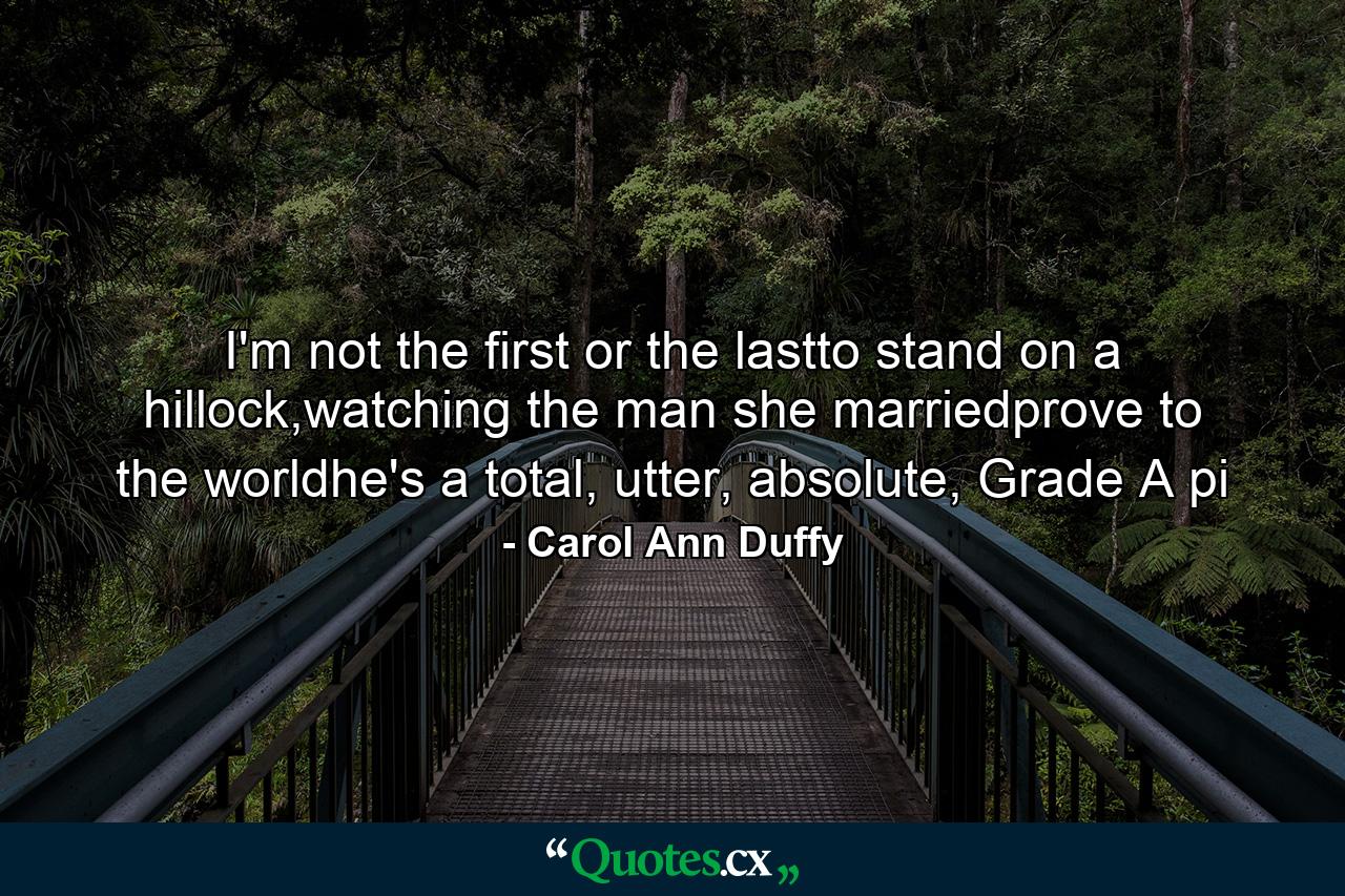 I'm not the first or the lastto stand on a hillock,watching the man she marriedprove to the worldhe's a total, utter, absolute, Grade A pi - Quote by Carol Ann Duffy