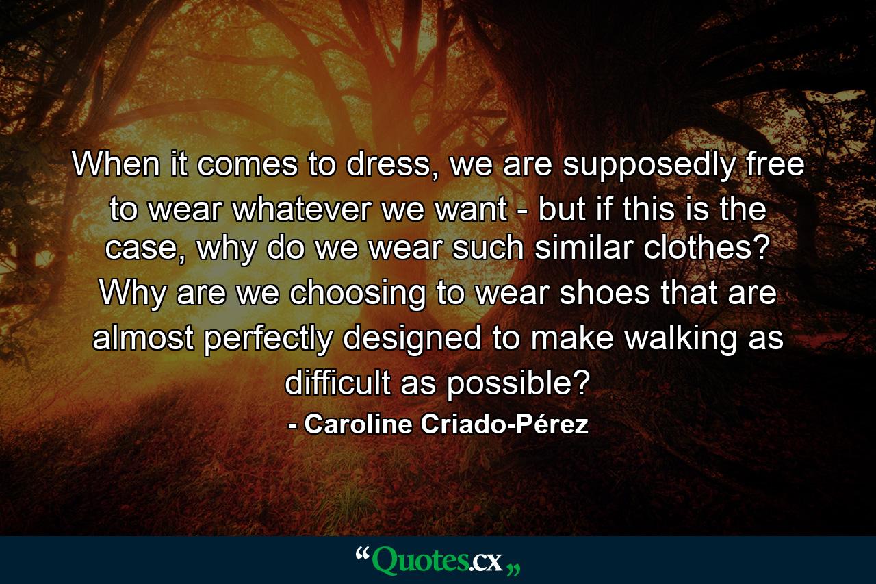 When it comes to dress, we are supposedly free to wear whatever we want - but if this is the case, why do we wear such similar clothes? Why are we choosing to wear shoes that are almost perfectly designed to make walking as difficult as possible? - Quote by Caroline Criado-Pérez