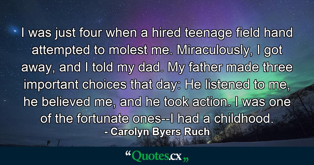 I was just four when a hired teenage field hand attempted to molest me. Miraculously, I got away, and I told my dad. My father made three important choices that day: He listened to me, he believed me, and he took action. I was one of the fortunate ones--I had a childhood. - Quote by Carolyn Byers Ruch