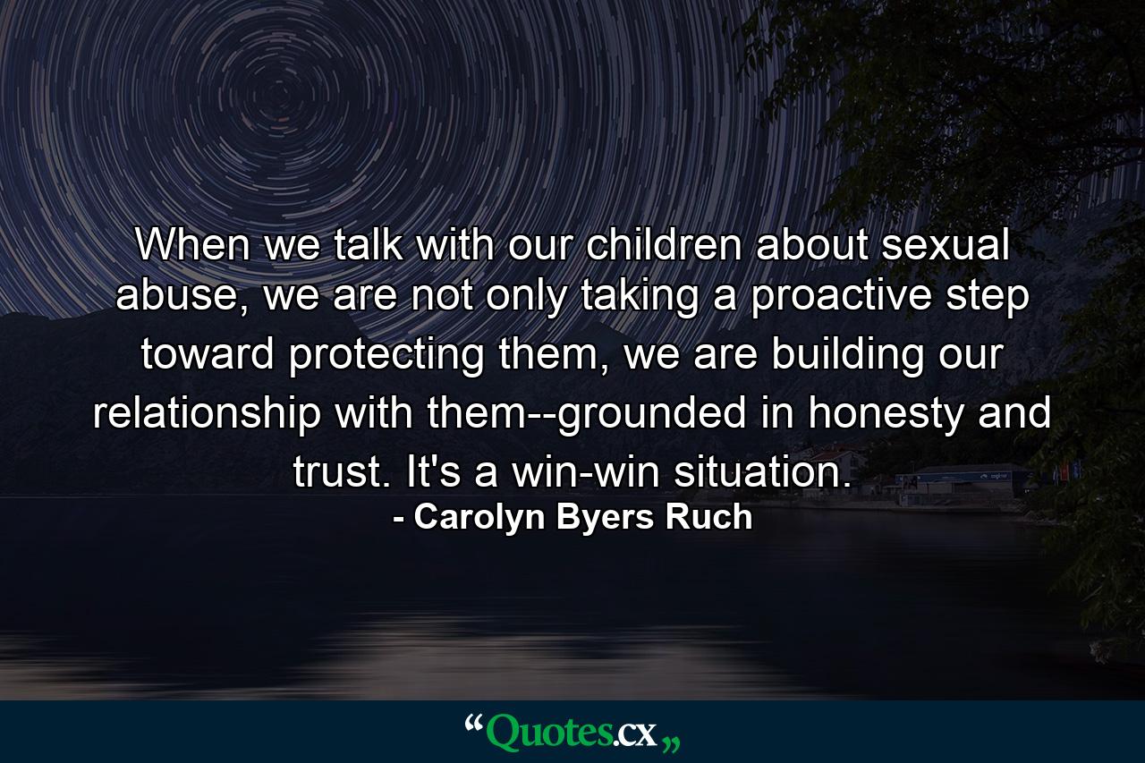 When we talk with our children about sexual abuse, we are not only taking a proactive step toward protecting them, we are building our relationship with them--grounded in honesty and trust. It's a win-win situation. - Quote by Carolyn Byers Ruch