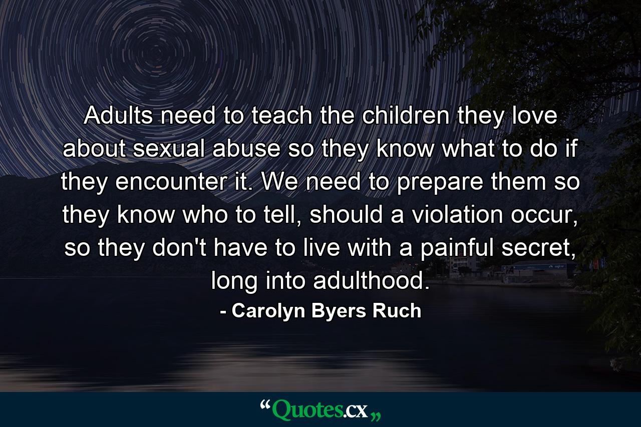 Adults need to teach the children they love about sexual abuse so they know what to do if they encounter it. We need to prepare them so they know who to tell, should a violation occur, so they don't have to live with a painful secret, long into adulthood. - Quote by Carolyn Byers Ruch