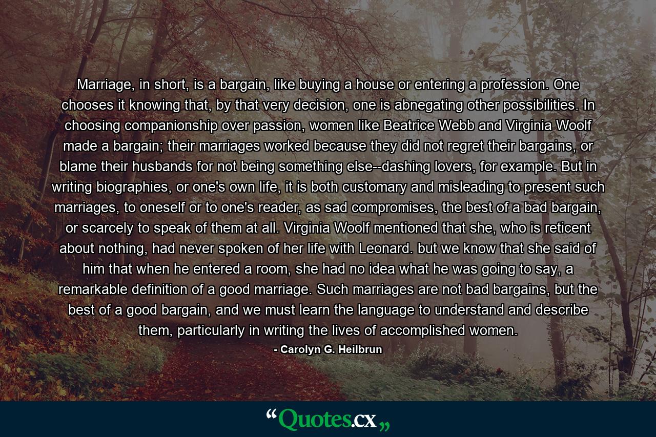 Marriage, in short, is a bargain, like buying a house or entering a profession. One chooses it knowing that, by that very decision, one is abnegating other possibilities. In choosing companionship over passion, women like Beatrice Webb and Virginia Woolf made a bargain; their marriages worked because they did not regret their bargains, or blame their husbands for not being something else--dashing lovers, for example. But in writing biographies, or one's own life, it is both customary and misleading to present such marriages, to oneself or to one's reader, as sad compromises, the best of a bad bargain, or scarcely to speak of them at all. Virginia Woolf mentioned that she, who is reticent about nothing, had never spoken of her life with Leonard. but we know that she said of him that when he entered a room, she had no idea what he was going to say, a remarkable definition of a good marriage. Such marriages are not bad bargains, but the best of a good bargain, and we must learn the language to understand and describe them, particularly in writing the lives of accomplished women. - Quote by Carolyn G. Heilbrun