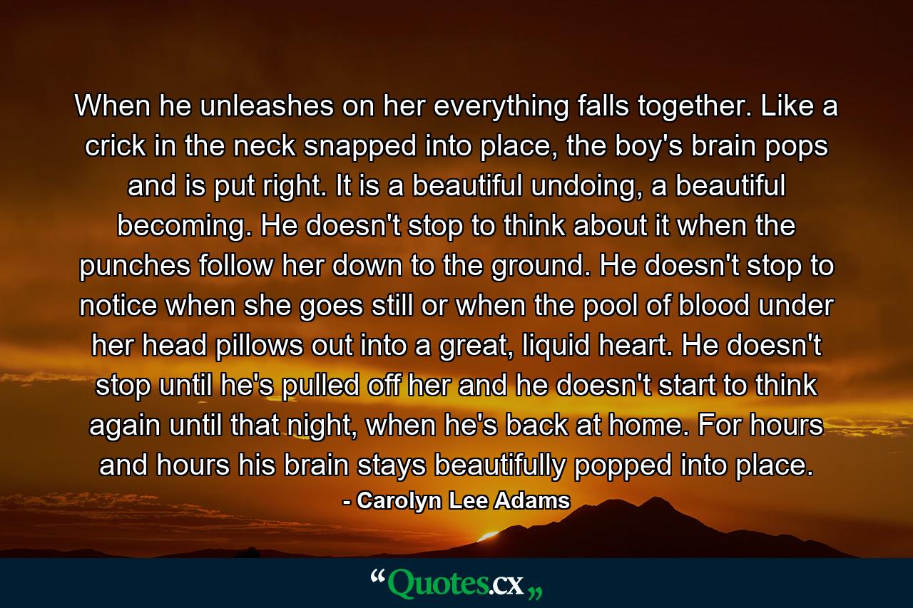 When he unleashes on her everything falls together. Like a crick in the neck snapped into place, the boy's brain pops and is put right. It is a beautiful undoing, a beautiful becoming. He doesn't stop to think about it when the punches follow her down to the ground. He doesn't stop to notice when she goes still or when the pool of blood under her head pillows out into a great, liquid heart. He doesn't stop until he's pulled off her and he doesn't start to think again until that night, when he's back at home. For hours and hours his brain stays beautifully popped into place. - Quote by Carolyn Lee Adams