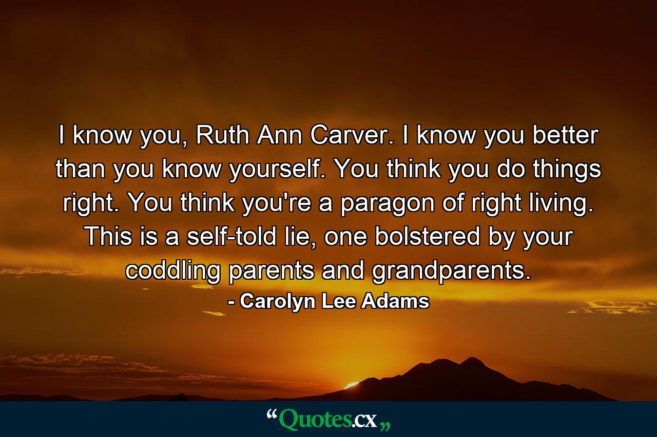 I know you, Ruth Ann Carver. I know you better than you know yourself. You think you do things right. You think you're a paragon of right living. This is a self-told lie, one bolstered by your coddling parents and grandparents. - Quote by Carolyn Lee Adams