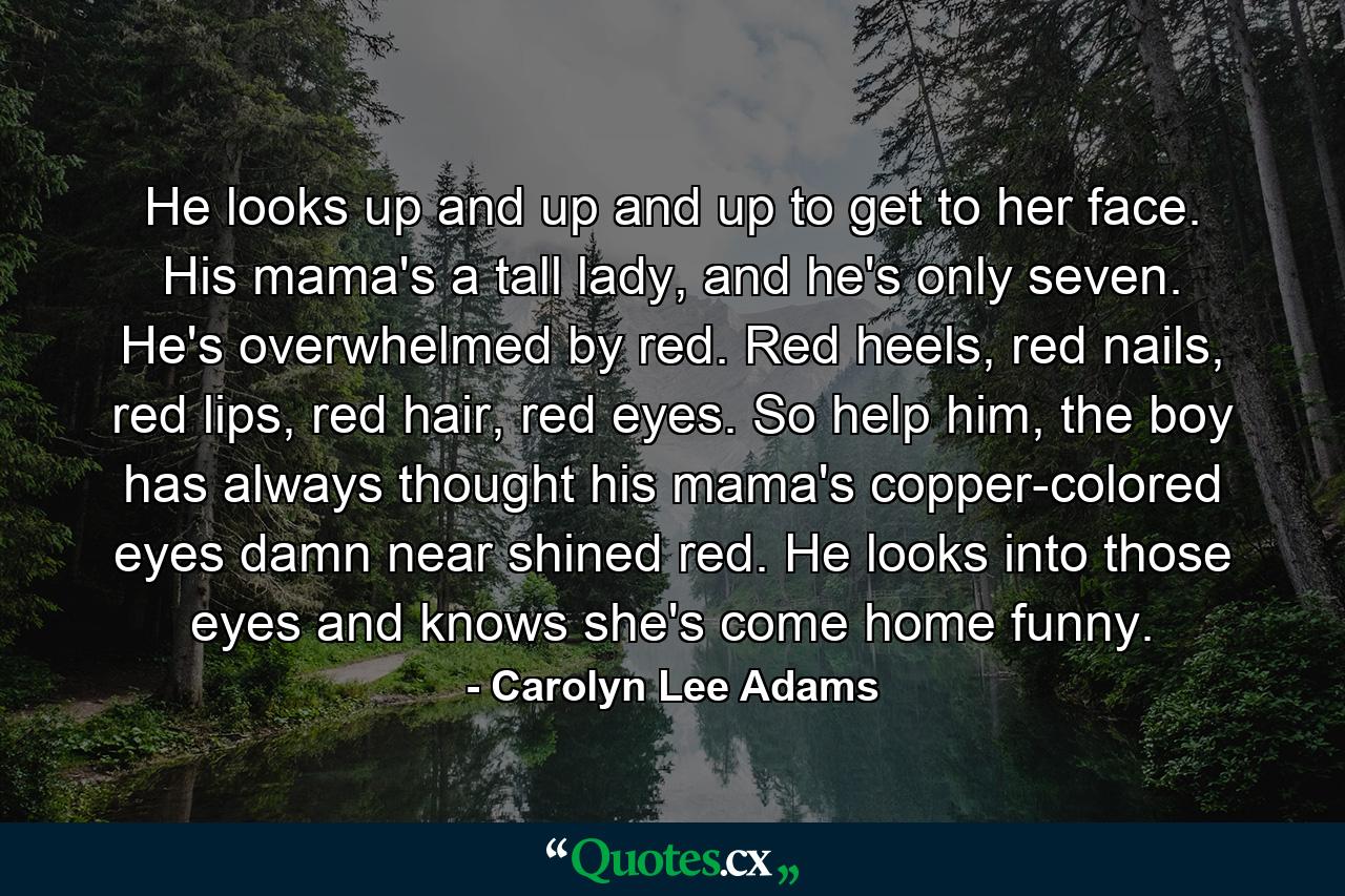 He looks up and up and up to get to her face. His mama's a tall lady, and he's only seven. He's overwhelmed by red. Red heels, red nails, red lips, red hair, red eyes. So help him, the boy has always thought his mama's copper-colored eyes damn near shined red. He looks into those eyes and knows she's come home funny. - Quote by Carolyn Lee Adams