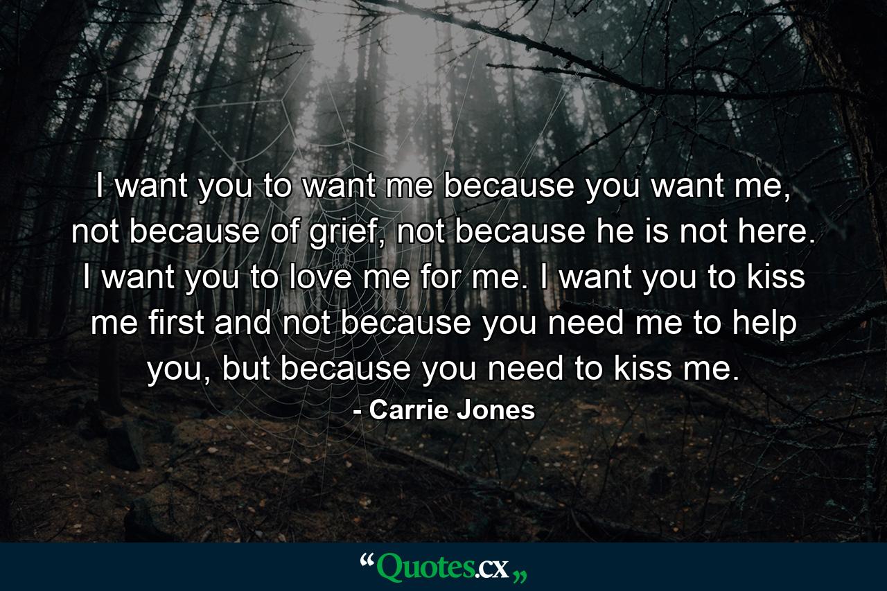 I want you to want me because you want me, not because of grief, not because he is not here. I want you to love me for me. I want you to kiss me first and not because you need me to help you, but because you need to kiss me. - Quote by Carrie Jones