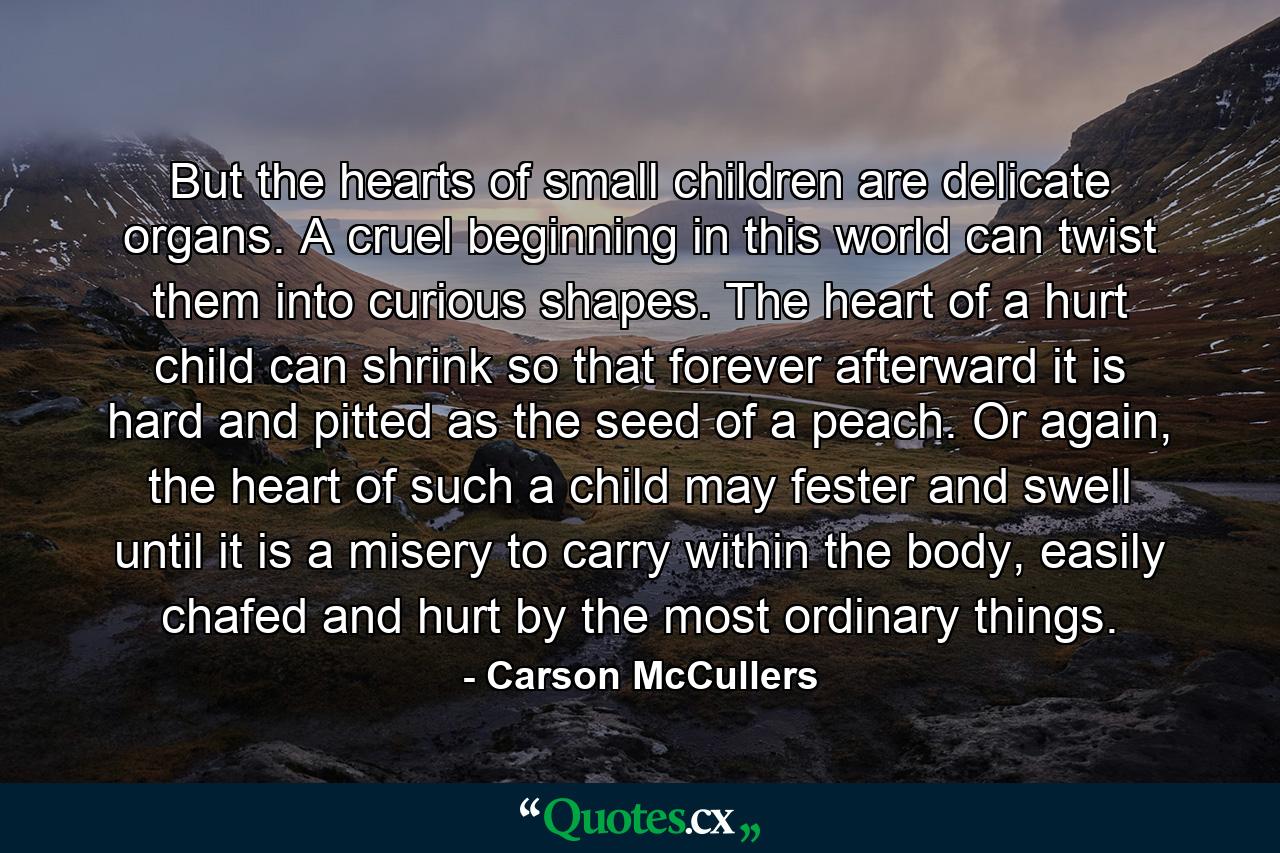 But the hearts of small children are delicate organs. A cruel beginning in this world can twist them into curious shapes. The heart of a hurt child can shrink so that forever afterward it is hard and pitted as the seed of a peach. Or again, the heart of such a child may fester and swell until it is a misery to carry within the body, easily chafed and hurt by the most ordinary things. - Quote by Carson McCullers