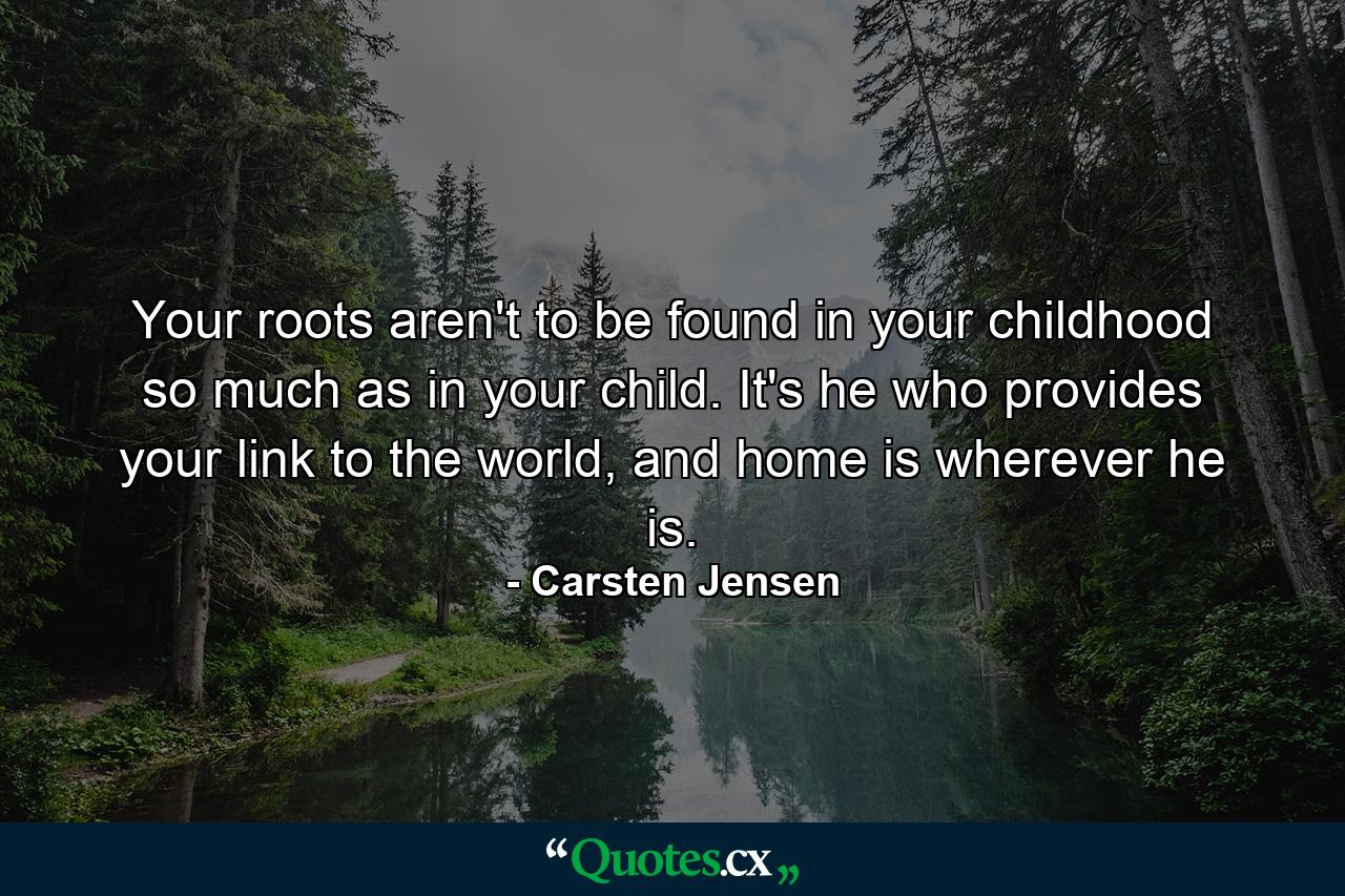 Your roots aren't to be found in your childhood so much as in your child. It's he who provides your link to the world, and home is wherever he is. - Quote by Carsten Jensen