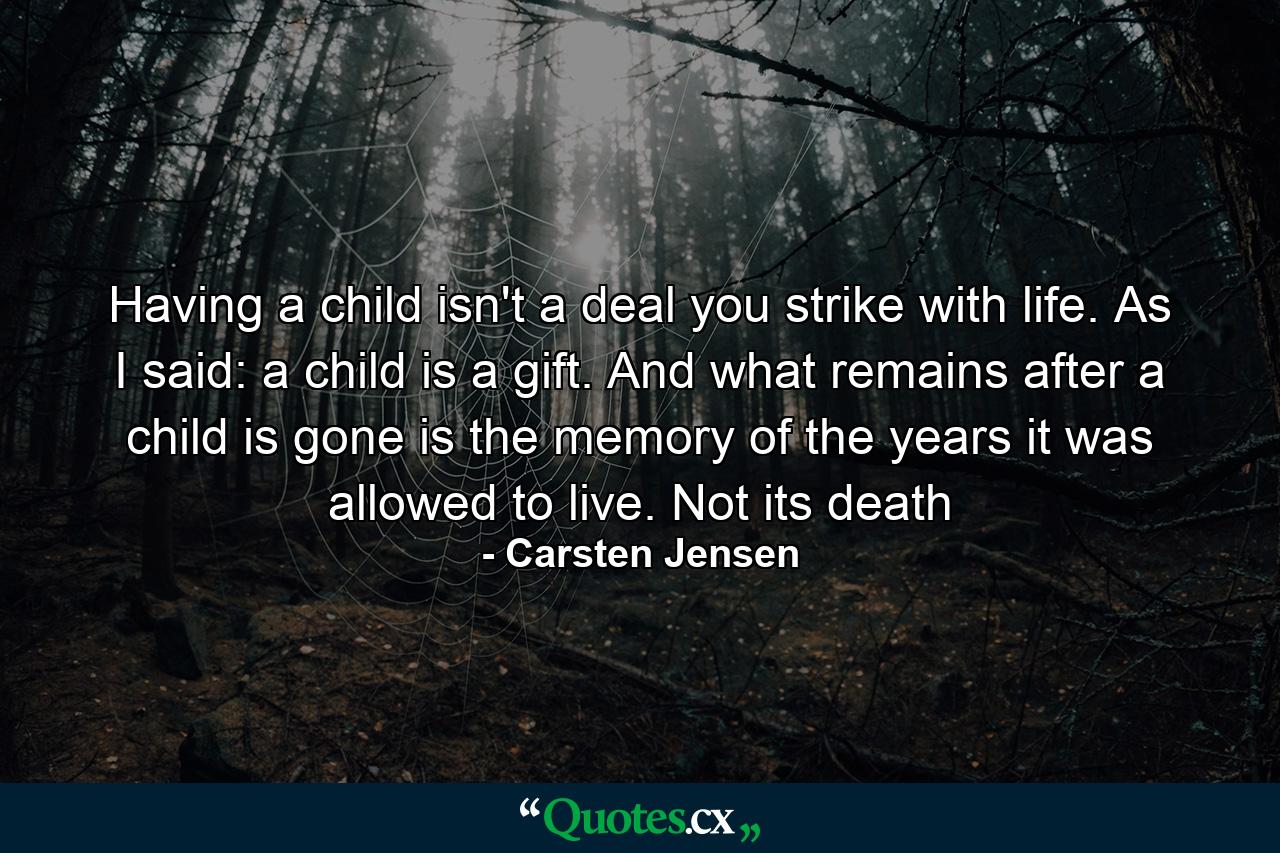 Having a child isn't a deal you strike with life. As I said: a child is a gift. And what remains after a child is gone is the memory of the years it was allowed to live. Not its death - Quote by Carsten Jensen