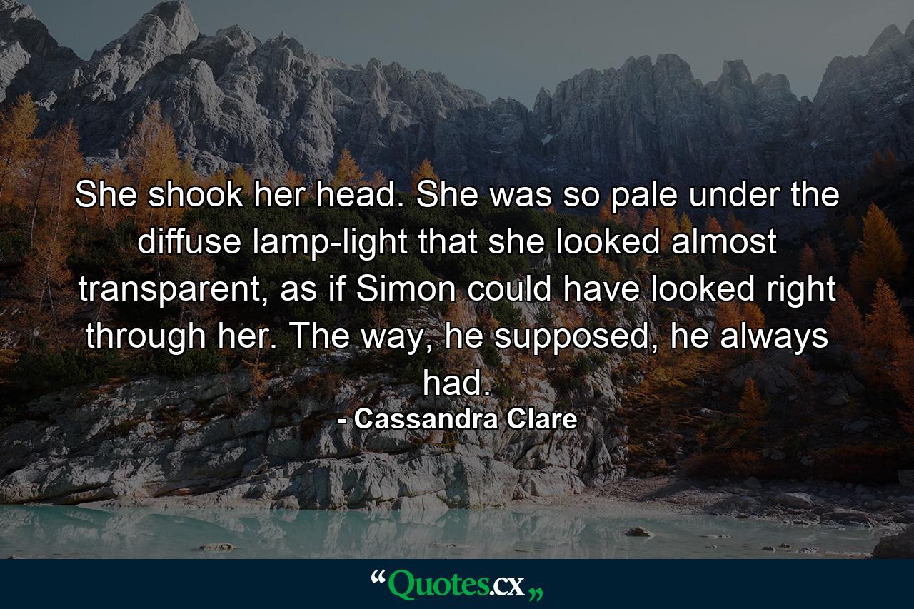 She shook her head. She was so pale under the diffuse lamp-light that she looked almost transparent, as if Simon could have looked right through her. The way, he supposed, he always had. - Quote by Cassandra Clare