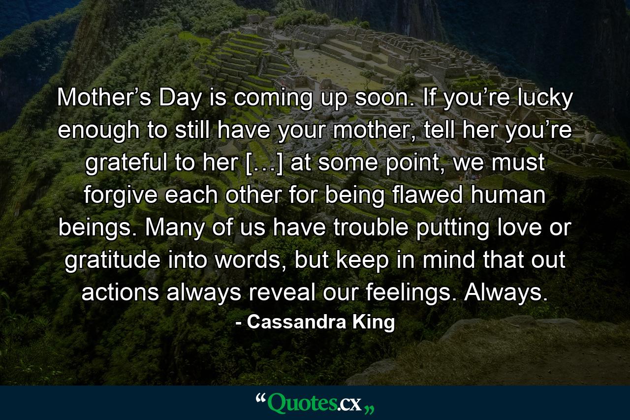 Mother’s Day is coming up soon. If you’re lucky enough to still have your mother, tell her you’re grateful to her […] at some point, we must forgive each other for being flawed human beings. Many of us have trouble putting love or gratitude into words, but keep in mind that out actions always reveal our feelings. Always. - Quote by Cassandra King