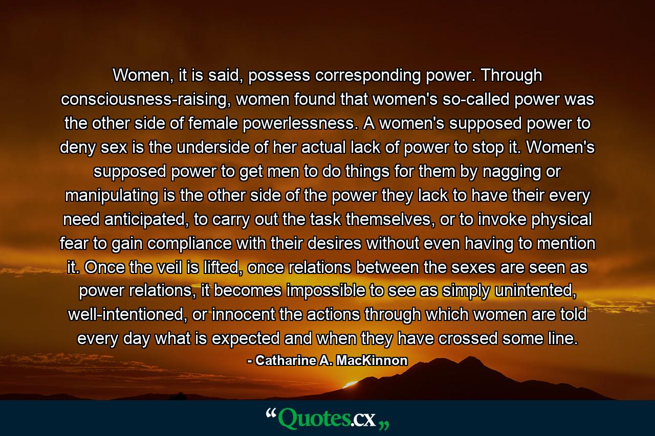 Women, it is said, possess corresponding power. Through consciousness-raising, women found that women's so-called power was the other side of female powerlessness. A women's supposed power to deny sex is the underside of her actual lack of power to stop it. Women's supposed power to get men to do things for them by nagging or manipulating is the other side of the power they lack to have their every need anticipated, to carry out the task themselves, or to invoke physical fear to gain compliance with their desires without even having to mention it. Once the veil is lifted, once relations between the sexes are seen as power relations, it becomes impossible to see as simply unintented, well-intentioned, or innocent the actions through which women are told every day what is expected and when they have crossed some line. - Quote by Catharine A. MacKinnon