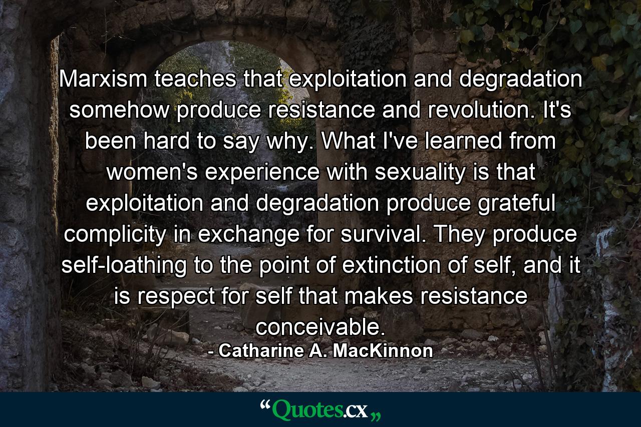 Marxism teaches that exploitation and degradation somehow produce resistance and revolution. It's been hard to say why. What I've learned from women's experience with sexuality is that exploitation and degradation produce grateful complicity in exchange for survival. They produce self-loathing to the point of extinction of self, and it is respect for self that makes resistance conceivable. - Quote by Catharine A. MacKinnon