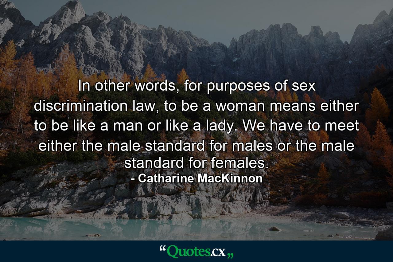 In other words, for purposes of sex discrimination law, to be a woman means either to be like a man or like a lady. We have to meet either the male standard for males or the male standard for females. - Quote by Catharine MacKinnon