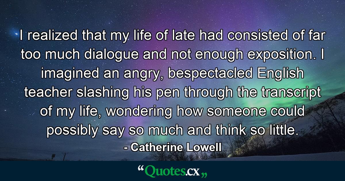 I realized that my life of late had consisted of far too much dialogue and not enough exposition. I imagined an angry, bespectacled English teacher slashing his pen through the transcript of my life, wondering how someone could possibly say so much and think so little. - Quote by Catherine Lowell