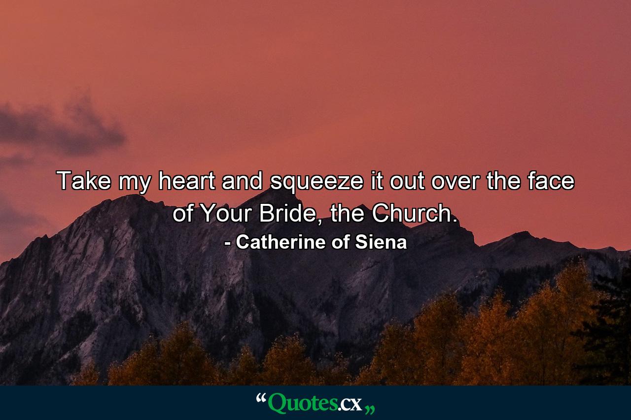 Take my heart and squeeze it out over the face of Your Bride, the Church. - Quote by Catherine of Siena