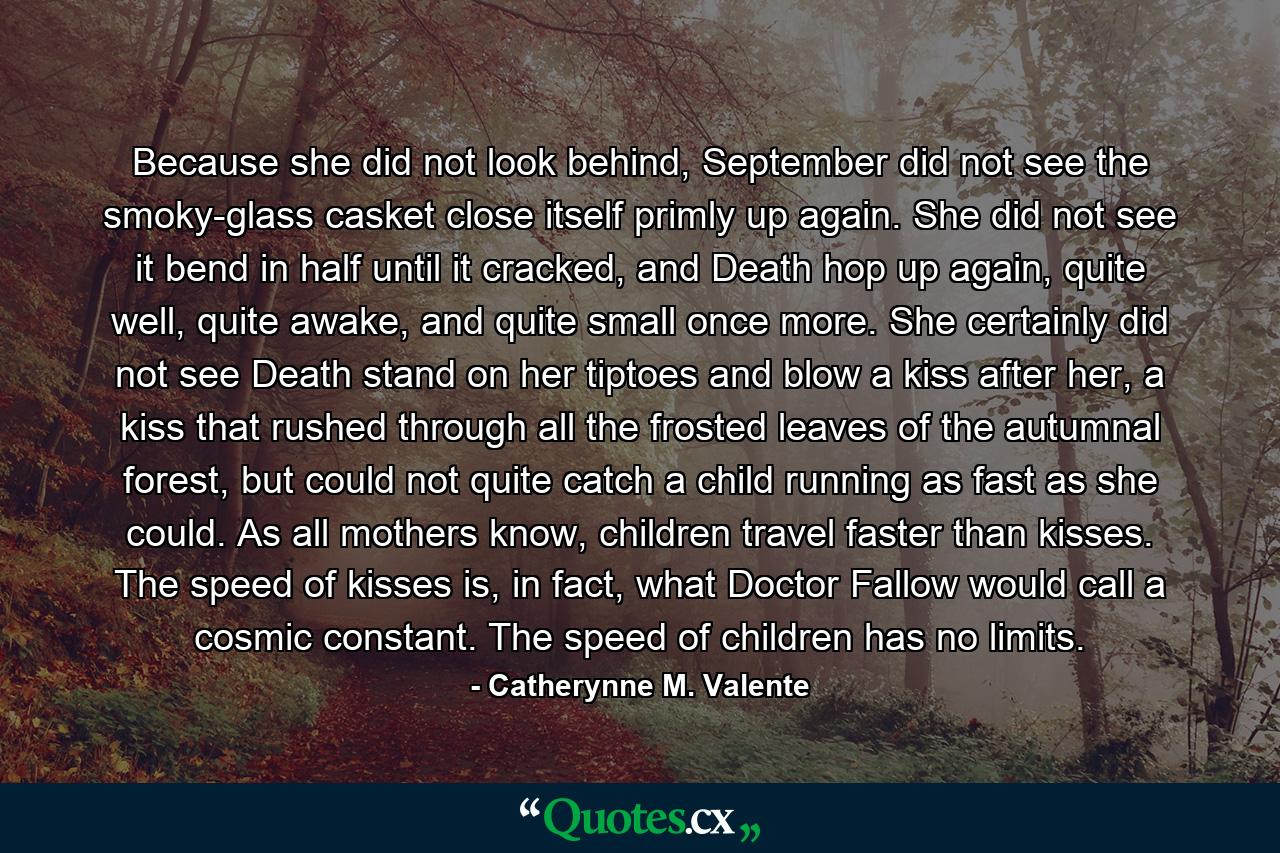 Because she did not look behind, September did not see the smoky-glass casket close itself primly up again. She did not see it bend in half until it cracked, and Death hop up again, quite well, quite awake, and quite small once more. She certainly did not see Death stand on her tiptoes and blow a kiss after her, a kiss that rushed through all the frosted leaves of the autumnal forest, but could not quite catch a child running as fast as she could. As all mothers know, children travel faster than kisses. The speed of kisses is, in fact, what Doctor Fallow would call a cosmic constant. The speed of children has no limits. - Quote by Catherynne M. Valente