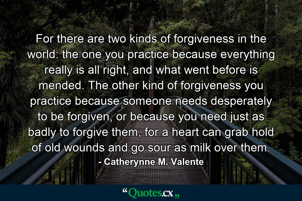 For there are two kinds of forgiveness in the world: the one you practice because everything really is all right, and what went before is mended. The other kind of forgiveness you practice because someone needs desperately to be forgiven, or because you need just as badly to forgive them, for a heart can grab hold of old wounds and go sour as milk over them. - Quote by Catherynne M. Valente