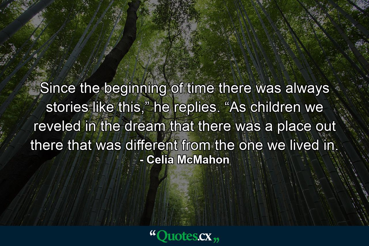 Since the beginning of time there was always stories like this,” he replies. “As children we reveled in the dream that there was a place out there that was different from the one we lived in. - Quote by Celia McMahon