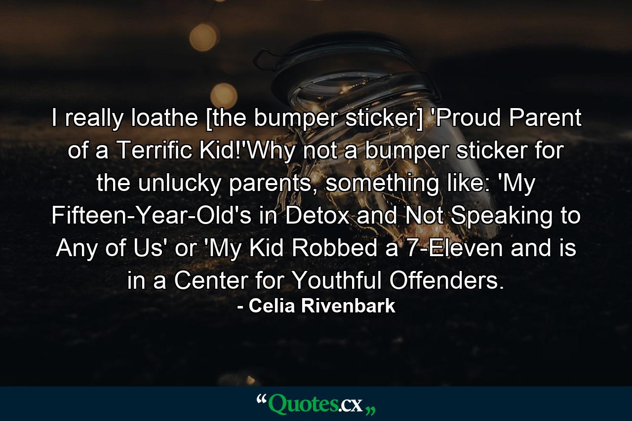 I really loathe [the bumper sticker] 'Proud Parent of a Terrific Kid!'Why not a bumper sticker for the unlucky parents, something like: 'My Fifteen-Year-Old's in Detox and Not Speaking to Any of Us' or 'My Kid Robbed a 7-Eleven and is in a Center for Youthful Offenders. - Quote by Celia Rivenbark