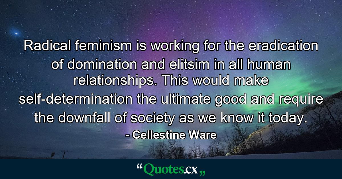 Radical feminism is working for the eradication of domination and elitsim in all human relationships. This would make self-determination the ultimate good and require the downfall of society as we know it today. - Quote by Cellestine Ware