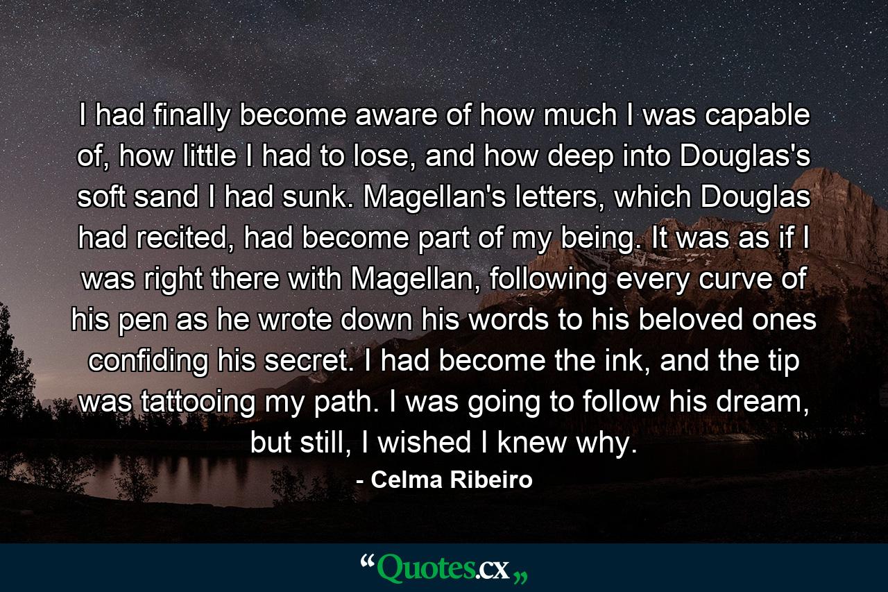 I had finally become aware of how much I was capable of, how little I had to lose, and how deep into Douglas's soft sand I had sunk. Magellan's letters, which Douglas had recited, had become part of my being. It was as if I was right there with Magellan, following every curve of his pen as he wrote down his words to his beloved ones confiding his secret. I had become the ink, and the tip was tattooing my path. I was going to follow his dream, but still, I wished I knew why. - Quote by Celma Ribeiro