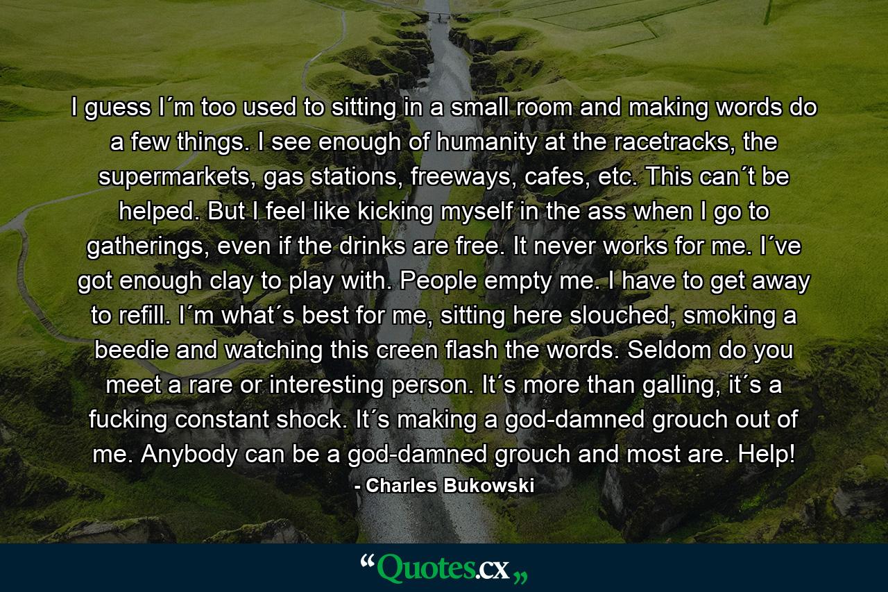 I guess I´m too used to sitting in a small room and making words do a few things. I see enough of humanity at the racetracks, the supermarkets, gas stations, freeways, cafes, etc. This can´t be helped. But I feel like kicking myself in the ass when I go to gatherings, even if the drinks are free. It never works for me. I´ve got enough clay to play with. People empty me. I have to get away to refill. I´m what´s best for me, sitting here slouched, smoking a beedie and watching this creen flash the words. Seldom do you meet a rare or interesting person. It´s more than galling, it´s a fucking constant shock. It´s making a god-damned grouch out of me. Anybody can be a god-damned grouch and most are. Help! - Quote by Charles Bukowski