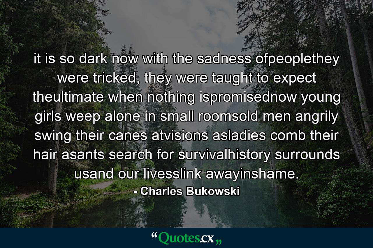 it is so dark now with the sadness ofpeoplethey were tricked, they were taught to expect theultimate when nothing ispromisednow young girls weep alone in small roomsold men angrily swing their canes atvisions asladies comb their hair asants search for survivalhistory surrounds usand our livesslink awayinshame. - Quote by Charles Bukowski