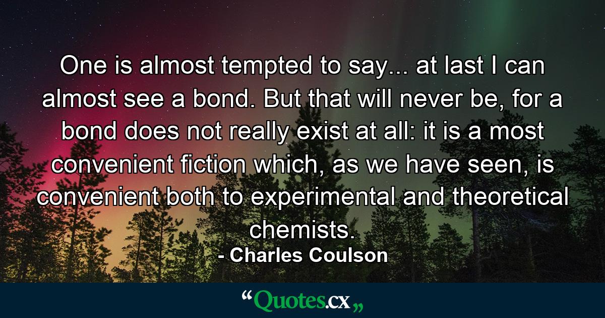 One is almost tempted to say... at last I can almost see a bond. But that will never be, for a bond does not really exist at all: it is a most convenient fiction which, as we have seen, is convenient both to experimental and theoretical chemists. - Quote by Charles Coulson