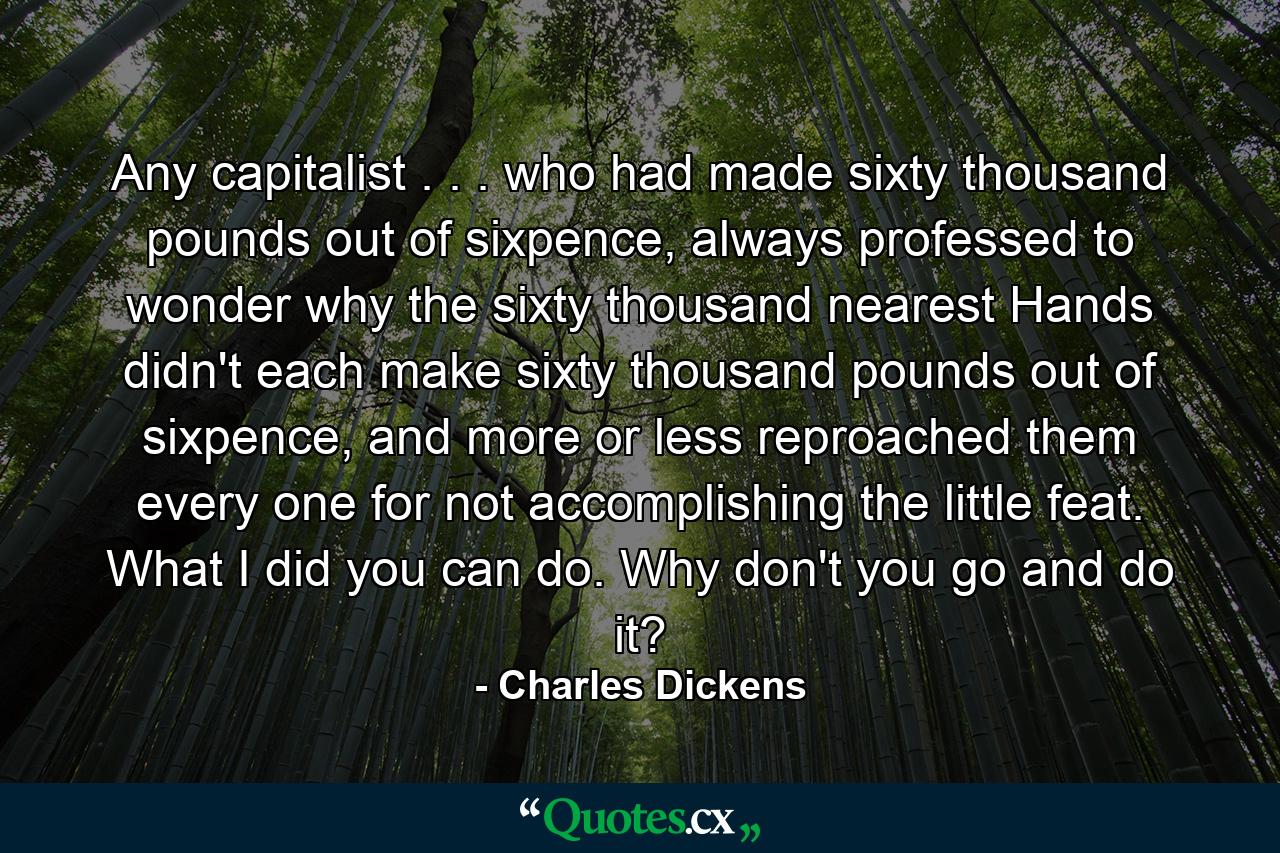 Any capitalist . . . who had made sixty thousand pounds out of sixpence, always professed to wonder why the sixty thousand nearest Hands didn't each make sixty thousand pounds out of sixpence, and more or less reproached them every one for not accomplishing the little feat. What I did you can do. Why don't you go and do it? - Quote by Charles Dickens