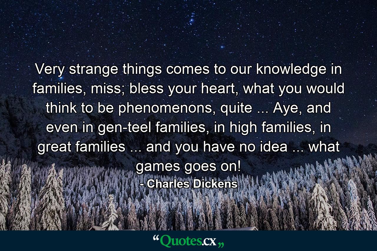 Very strange things comes to our knowledge in families, miss; bless your heart, what you would think to be phenomenons, quite ... Aye, and even in gen-teel families, in high families, in great families ... and you have no idea ... what games goes on! - Quote by Charles Dickens