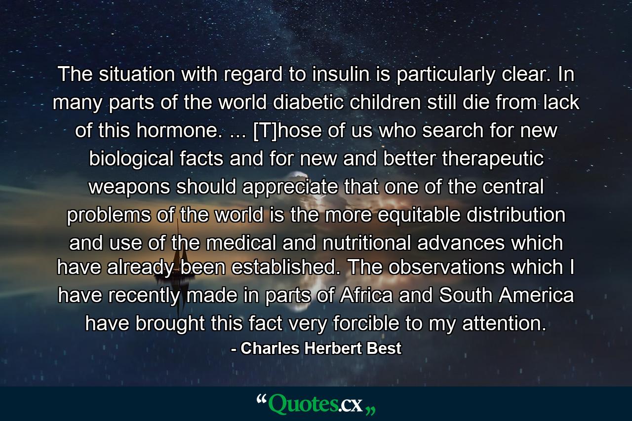 The situation with regard to insulin is particularly clear. In many parts of the world diabetic children still die from lack of this hormone. ... [T]hose of us who search for new biological facts and for new and better therapeutic weapons should appreciate that one of the central problems of the world is the more equitable distribution and use of the medical and nutritional advances which have already been established. The observations which I have recently made in parts of Africa and South America have brought this fact very forcible to my attention. - Quote by Charles Herbert Best