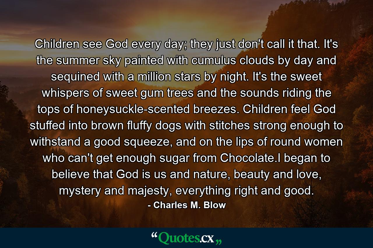 Children see God every day; they just don't call it that. It's the summer sky painted with cumulus clouds by day and sequined with a million stars by night. It's the sweet whispers of sweet gum trees and the sounds riding the tops of honeysuckle-scented breezes. Children feel God stuffed into brown fluffy dogs with stitches strong enough to withstand a good squeeze, and on the lips of round women who can't get enough sugar from Chocolate.I began to believe that God is us and nature, beauty and love, mystery and majesty, everything right and good. - Quote by Charles M. Blow