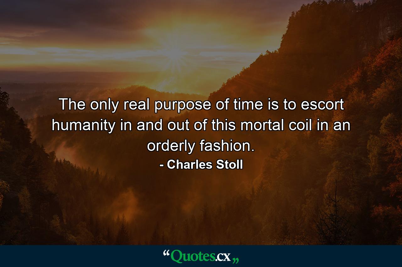 The only real purpose of time is to escort humanity in and out of this mortal coil in an orderly fashion. - Quote by Charles Stoll