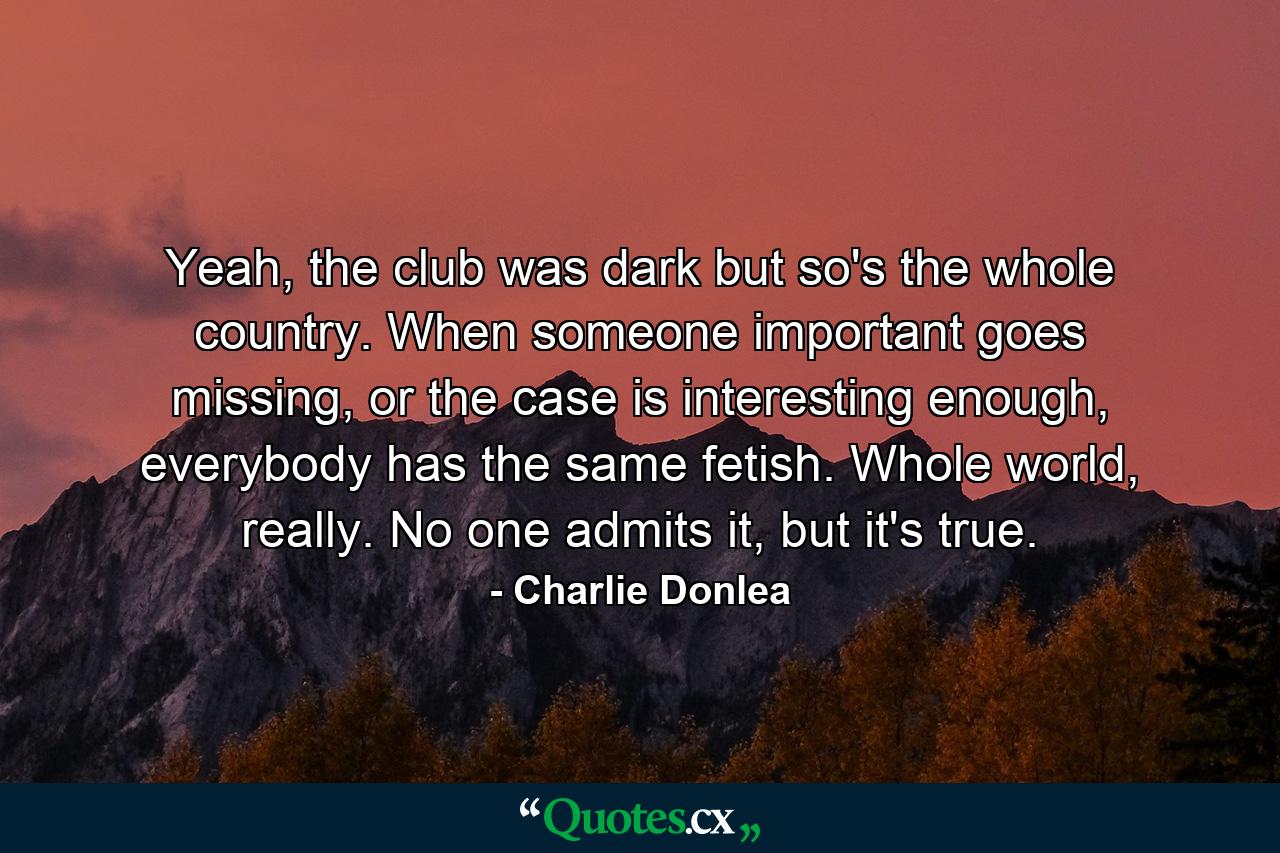 Yeah, the club was dark but so's the whole country. When someone important goes missing, or the case is interesting enough, everybody has the same fetish. Whole world, really. No one admits it, but it's true. - Quote by Charlie Donlea