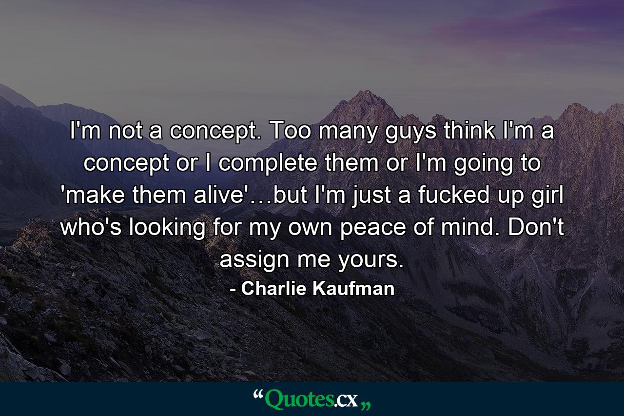 I'm not a concept. Too many guys think I'm a concept or I complete them or I'm going to 'make them alive'…but I'm just a fucked up girl who's looking for my own peace of mind. Don't assign me yours. - Quote by Charlie Kaufman