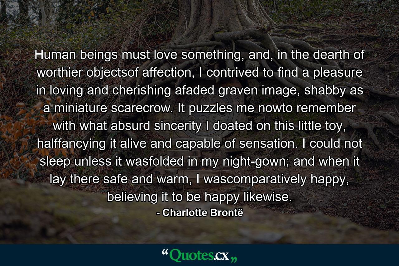 Human beings must love something, and, in the dearth of worthier objectsof affection, I contrived to find a pleasure in loving and cherishing afaded graven image, shabby as a miniature scarecrow. It puzzles me nowto remember with what absurd sincerity I doated on this little toy, halffancying it alive and capable of sensation. I could not sleep unless it wasfolded in my night-gown; and when it lay there safe and warm, I wascomparatively happy, believing it to be happy likewise. - Quote by Charlotte Brontë