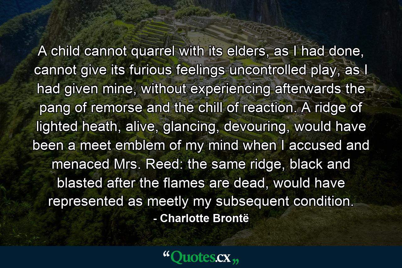 A child cannot quarrel with its elders, as I had done, cannot give its furious feelings uncontrolled play, as I had given mine, without experiencing afterwards the pang of remorse and the chill of reaction. A ridge of lighted heath, alive, glancing, devouring, would have been a meet emblem of my mind when I accused and menaced Mrs. Reed: the same ridge, black and blasted after the flames are dead, would have represented as meetly my subsequent condition. - Quote by Charlotte Brontë