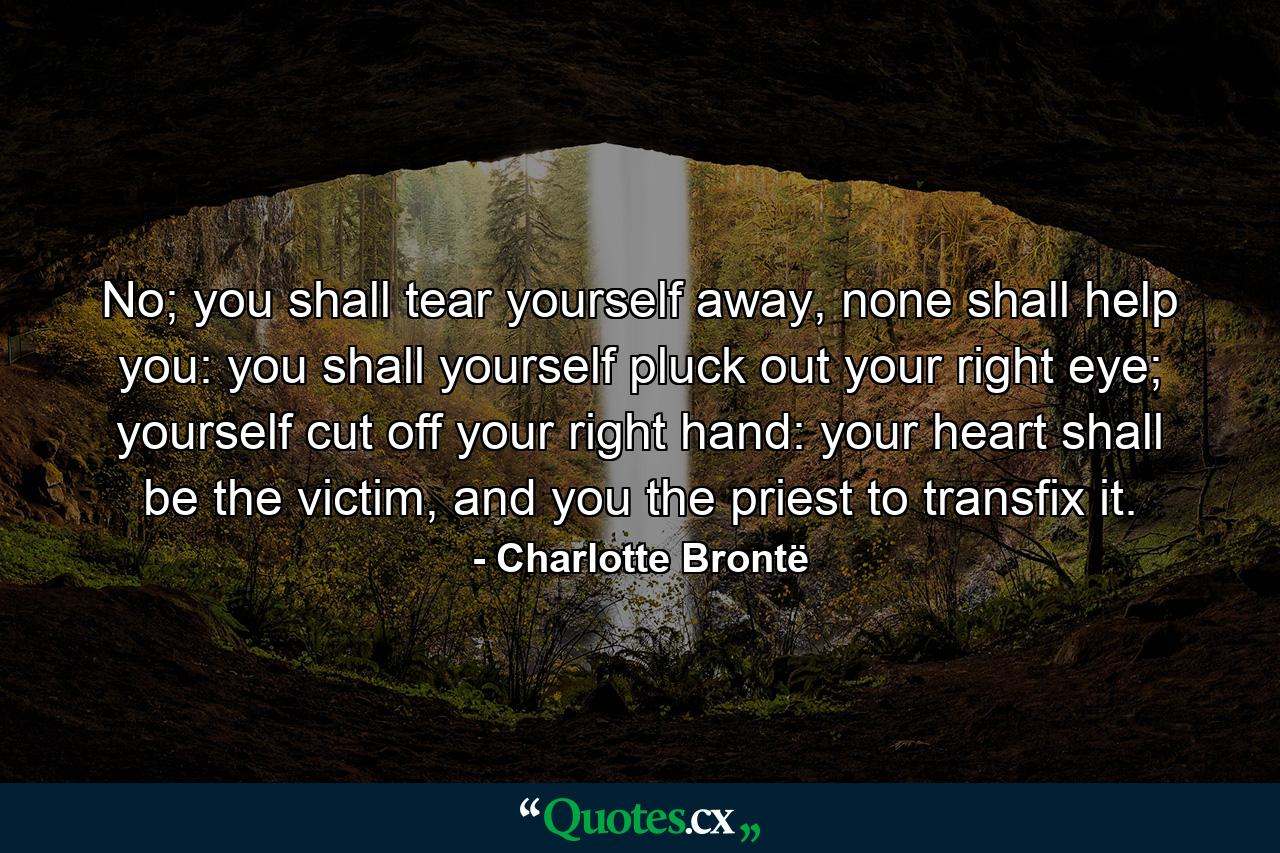 No; you shall tear yourself away, none shall help you: you shall yourself pluck out your right eye; yourself cut off your right hand: your heart shall be the victim, and you the priest to transfix it. - Quote by Charlotte Brontë