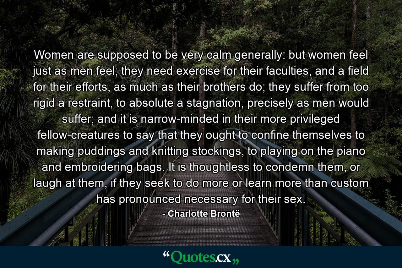 Women are supposed to be very calm generally: but women feel just as men feel; they need exercise for their faculties, and a field for their efforts, as much as their brothers do; they suffer from too rigid a restraint, to absolute a stagnation, precisely as men would suffer; and it is narrow-minded in their more privileged fellow-creatures to say that they ought to confine themselves to making puddings and knitting stockings, to playing on the piano and embroidering bags. It is thoughtless to condemn them, or laugh at them, if they seek to do more or learn more than custom has pronounced necessary for their sex. - Quote by Charlotte Brontë