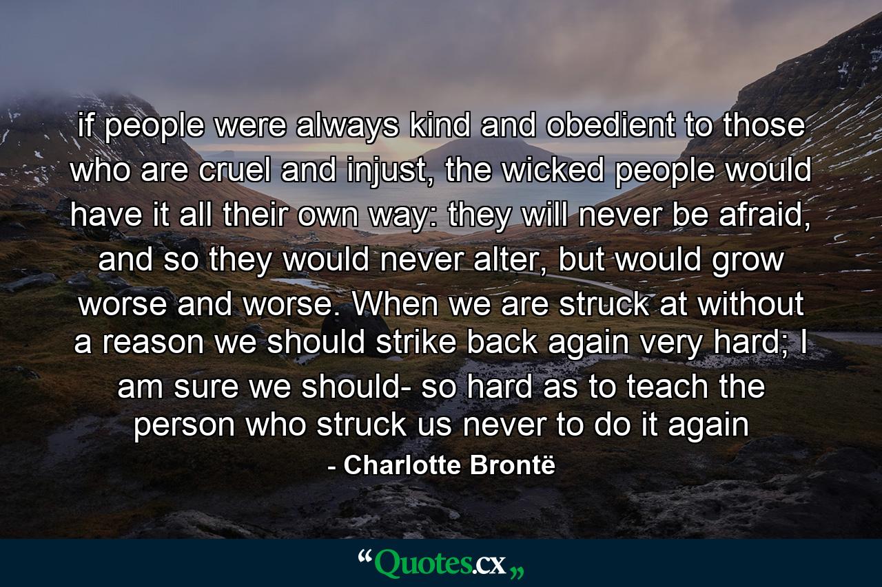 if people were always kind and obedient to those who are cruel and injust, the wicked people would have it all their own way: they will never be afraid, and so they would never alter, but would grow worse and worse. When we are struck at without a reason we should strike back again very hard; I am sure we should- so hard as to teach the person who struck us never to do it again - Quote by Charlotte Brontë