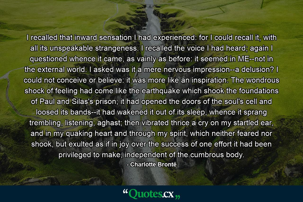 I recalled that inward sensation I had experienced: for I could recall it, with all its unspeakable strangeness. I recalled the voice I had heard; again I questioned whence it came, as vainly as before: it seemed in ME--not in the external world. I asked was it a mere nervous impression--a delusion? I could not conceive or believe: it was more like an inspiration. The wondrous shock of feeling had come like the earthquake which shook the foundations of Paul and Silas's prison; it had opened the doors of the soul's cell and loosed its bands--it had wakened it out of its sleep, whence it sprang trembling, listening, aghast; then vibrated thrice a cry on my startled ear, and in my quaking heart and through my spirit, which neither feared nor shook, but exulted as if in joy over the success of one effort it had been privileged to make, independent of the cumbrous body. - Quote by Charlotte Brontë