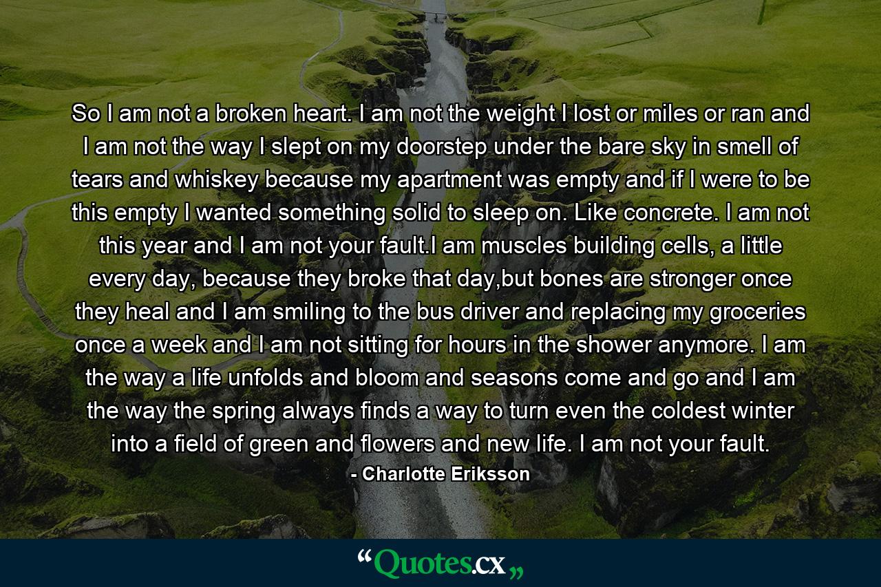 So I am not a broken heart. I am not the weight I lost or miles or ran and I am not the way I slept on my doorstep under the bare sky in smell of tears and whiskey because my apartment was empty and if I were to be this empty I wanted something solid to sleep on. Like concrete. I am not this year and I am not your fault.I am muscles building cells, a little every day, because they broke that day,but bones are stronger once they heal and I am smiling to the bus driver and replacing my groceries once a week and I am not sitting for hours in the shower anymore. I am the way a life unfolds and bloom and seasons come and go and I am the way the spring always finds a way to turn even the coldest winter into a field of green and flowers and new life. I am not your fault. - Quote by Charlotte Eriksson